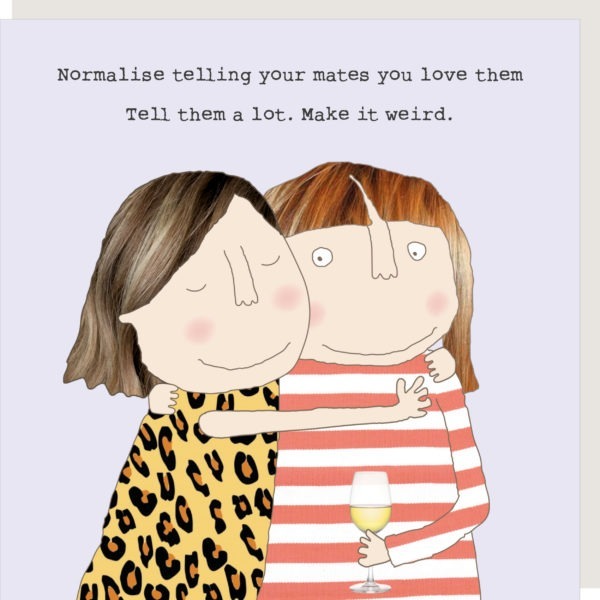 Make It Weird - Normalise telling your friends you love them. Tell them a lot. Make it weird.